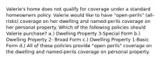 Valerie's home does not qualify for coverage under a standard homeowners policy. Valerie would like to have "open-perils" (all-risks) coverage on her dwelling and named-perils coverage on her personal property. Which of the following policies should Valerie purchase? a.) Dwelling Property 3-Special Form b.) Dwelling Property 2- Broad Form c.) Dwelling Property 1-Basic Form d.) All of these policies provide "open perils" coverage on the dwelling and named-perils coverage on personal property.