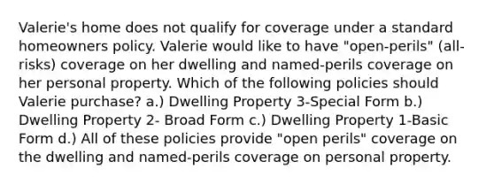 Valerie's home does not qualify for coverage under a standard homeowners policy. Valerie would like to have "open-perils" (all-risks) coverage on her dwelling and named-perils coverage on her personal property. Which of the following policies should Valerie purchase? a.) Dwelling Property 3-Special Form b.) Dwelling Property 2- Broad Form c.) Dwelling Property 1-Basic Form d.) All of these policies provide "open perils" coverage on the dwelling and named-perils coverage on personal property.