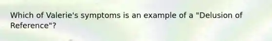 Which of Valerie's symptoms is an example of a "Delusion of Reference"?