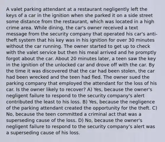 A valet parking attendant at a restaurant negligently left the keys of a car in the ignition when she parked it on a side street some distance from the restaurant, which was located in a high crime area. While dining, the car's owner received a text message from the security company that operated his car's anti-theft system that his key was in his ignition for over 30 minutes without the car running. The owner started to get up to check with the valet service but then his meal arrived and he promptly forgot about the car. About 20 minutes later, a teen saw the key in the ignition of the unlocked car and drove off with the car. By the time it was discovered that the car had been stolen, the car had been wrecked and the teen had fled. The owner sued the parking company that employed the attendant for the loss of his car. Is the owner likely to recover? A) Yes, because the owner's negligent failure to respond to the security company's alert contributed the least to his loss. B) Yes, because the negligence of the parking attendant created the opportunity for the theft. C) No, because the teen committed a criminal act that was a superseding cause of the loss. D) No, because the owner's negligent failure to respond to the security company's alert was a superseding cause of his loss.