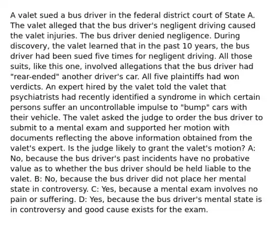 A valet sued a bus driver in the federal district court of State A. The valet alleged that the bus driver's negligent driving caused the valet injuries. The bus driver denied negligence. During discovery, the valet learned that in the past 10 years, the bus driver had been sued five times for negligent driving. All those suits, like this one, involved allegations that the bus driver had "rear-ended" another driver's car. All five plaintiffs had won verdicts. An expert hired by the valet told the valet that psychiatrists had recently identified a syndrome in which certain persons suffer an uncontrollable impulse to "bump" cars with their vehicle. The valet asked the judge to order the bus driver to submit to a mental exam and supported her motion with documents reflecting the above information obtained from the valet's expert. Is the judge likely to grant the valet's motion? A: No, because the bus driver's past incidents have no probative value as to whether the bus driver should be held liable to the valet. B: No, because the bus driver did not place her mental state in controversy. C: Yes, because a mental exam involves no pain or suffering. D: Yes, because the bus driver's mental state is in controversy and good cause exists for the exam.