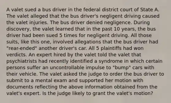 A valet sued a bus driver in the federal district court of State A. The valet alleged that the bus driver's negligent driving caused the valet injuries. The bus driver denied negligence. During discovery, the valet learned that in the past 10 years, the bus driver had been sued 5 times for negligent driving. All those suits, like this one, involved allegations that the bus driver had "rear-ended" another driver's car. All 5 plaintiffs had won verdicts. An expert hired by the valet told the valet that psychiatrists had recently identified a syndrome in which certain persons suffer an uncontrollable impulse to "bump" cars with their vehicle. The valet asked the judge to order the bus driver to submit to a mental exam and supported her motion with documents reflecting the above information obtained from the valet's expert. Is the judge likely to grant the valet's motion?