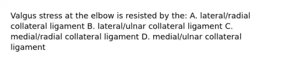 Valgus stress at the elbow is resisted by the: A. lateral/radial collateral ligament B. lateral/ulnar collateral ligament C. medial/radial collateral ligament D. medial/ulnar collateral ligament