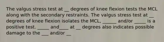 The valgus stress test at __ degrees of knee flexion tests the MCL along with the secondary restraints. The valgus stress test at __ degrees of knee flexion isolates the MCL, ______ and/or _____ is a positive test. _____ and____ at __ degrees also indicates possible damage to the ___ and/or __