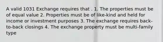 A valid 1031 Exchange requires that . 1. The properties must be of equal value 2. Properties must be of like-kind and held for income or investment purposes 3. The exchange requires back-to-back closings 4. The exchange property must be multi-family type