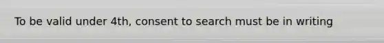 To be valid under 4th, consent to search must be in writing