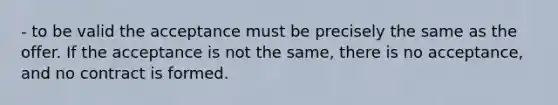 - to be valid the acceptance must be precisely the same as the offer. If the acceptance is not the same, there is no acceptance, and no contract is formed.