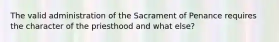 The valid administration of the Sacrament of Penance requires the character of the priesthood and what else?