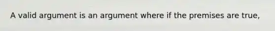 A valid argument is an argument where if the premises are true,