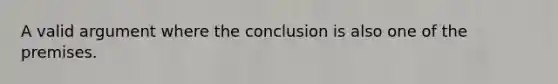 A valid argument where the conclusion is also one of the premises.