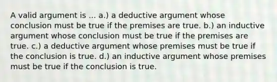 A valid argument is ... a.) a deductive argument whose conclusion must be true if the premises are true. b.) an inductive argument whose conclusion must be true if the premises are true. c.) a deductive argument whose premises must be true if the conclusion is true. d.) an inductive argument whose premises must be true if the conclusion is true.