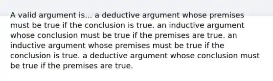 A valid argument is... a deductive argument whose premises must be true if the conclusion is true. an inductive argument whose conclusion must be true if the premises are true. an inductive argument whose premises must be true if the conclusion is true. a deductive argument whose conclusion must be true if the premises are true.