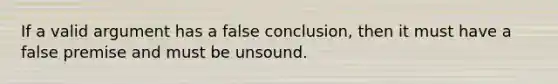 If a valid argument has a false conclusion, then it must have a false premise and must be unsound.