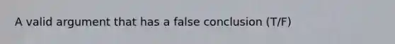 A valid argument that has a false conclusion (T/F)