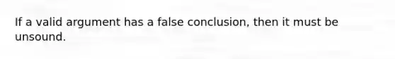 If a valid argument has a false conclusion, then it must be unsound.