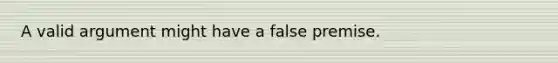 A valid argument might have a false premise.