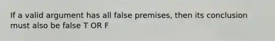 If a valid argument has all false premises, then its conclusion must also be false T OR F