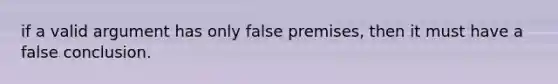 if a valid argument has only false premises, then it must have a false conclusion.