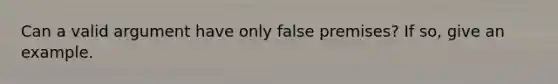 Can a valid argument have only false premises? If so, give an example.