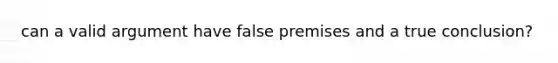 can a valid argument have false premises and a true conclusion?