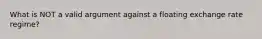 What is NOT a valid argument against a floating exchange rate regime?