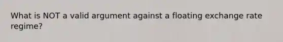 What is NOT a valid argument against a floating exchange rate regime?