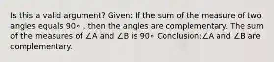 Is this a valid argument? Given: If the sum of the measure of two angles equals 90∘ , then the angles are complementary. The sum of the measures of ∠A and ∠B is 90∘ Conclusion:∠A and ∠B are complementary.