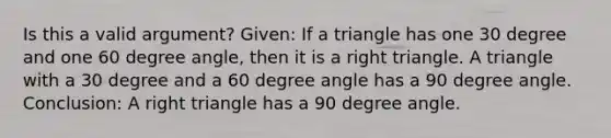 Is this a valid argument? Given: If a triangle has one 30 degree and one 60 degree angle, then it is a right triangle. A triangle with a 30 degree and a 60 degree angle has a 90 degree angle. Conclusion: A right triangle has a 90 degree angle.