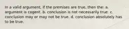 In a valid argument, if the premises are true, then the: a. argument is cogent. b. conclusion is not necessarily true. c. conclusion may or may not be true. d. conclusion absolutely has to be true.