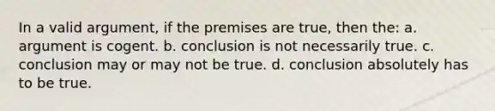 In a valid argument, if the premises are true, then the: a. argument is cogent. b. conclusion is not necessarily true. c. conclusion may or may not be true. d. conclusion absolutely has to be true.