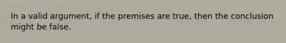 In a valid argument, if the premises are true, then the conclusion might be false.