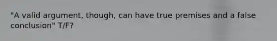 "A valid argument, though, can have true premises and a false conclusion" T/F?