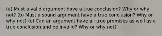 (a) Must a valid argument have a true conclusion? Why or why not? (b) Must a sound argument have a true conclusion? Why or why not? (c) Can an argument have all true premises as well as a true conclusion and be invalid? Why or why not?