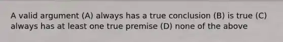 A valid argument (A) always has a true conclusion (B) is true (C) always has at least one true premise (D) none of the above