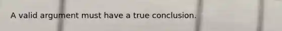 A valid argument must have a true conclusion.