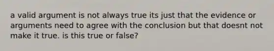 a valid argument is not always true its just that the evidence or arguments need to agree with the conclusion but that doesnt not make it true. is this true or false?