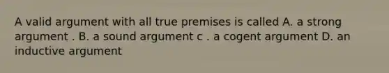 A valid argument with all true premises is called A. a strong argument . B. a sound argument c . a cogent argument D. an inductive argument