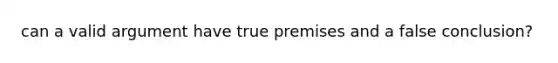 can a valid argument have true premises and a false conclusion?