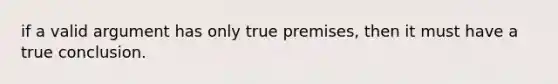 if a valid argument has only true premises, then it must have a true conclusion.