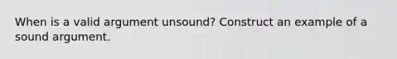 When is a valid argument unsound? Construct an example of a sound argument.