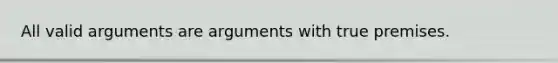 All valid arguments are arguments with true premises.