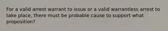 For a valid arrest warrant to issue or a valid warrantless arrest to take place, there must be probable cause to support what proposition?