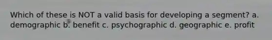 Which of these is NOT a valid basis for developing a segment? a. demographic b. benefit c. psychographic d. geographic e. profit