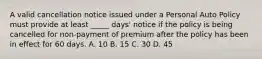 A valid cancellation notice issued under a Personal Auto Policy must provide at least _____ days' notice if the policy is being cancelled for non-payment of premium after the policy has been in effect for 60 days. A. 10 B. 15 C. 30 D. 45