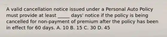 A valid cancellation notice issued under a Personal Auto Policy must provide at least _____ days' notice if the policy is being cancelled for non-payment of premium after the policy has been in effect for 60 days. A. 10 B. 15 C. 30 D. 45