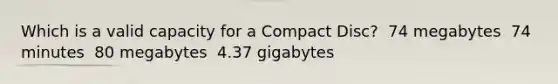 Which is a valid capacity for a Compact Disc? ​ 74 megabytes ​ 74 minutes ​ 80 megabytes ​ 4.37 gigabytes