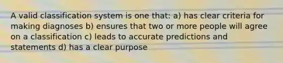 A valid classification system is one that: a) has clear criteria for making diagnoses b) ensures that two or more people will agree on a classification c) leads to accurate predictions and statements d) has a clear purpose