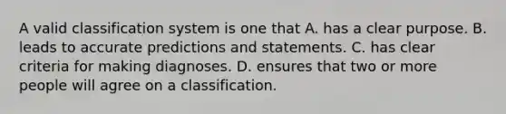 A valid classification system is one that A. has a clear purpose. B. leads to accurate predictions and statements. C. has clear criteria for making diagnoses. D. ensures that two or more people will agree on a classification.