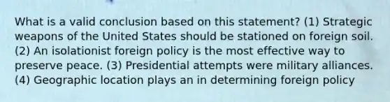 What is a valid conclusion based on this statement? (1) Strategic weapons of the United States should be stationed on foreign soil. (2) An isolationist foreign policy is the most effective way to preserve peace. (3) Presidential attempts were military alliances. (4) Geographic location plays an in determining foreign policy