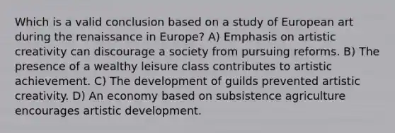 Which is a valid conclusion based on a study of European art during the renaissance in Europe? A) Emphasis on artistic creativity can discourage a society from pursuing reforms. B) The presence of a wealthy leisure class contributes to artistic achievement. C) The development of guilds prevented artistic creativity. D) An economy based on subsistence agriculture encourages artistic development.